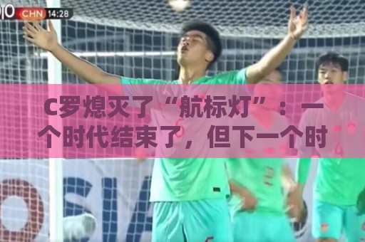 C罗熄灭了“航标灯”：一个时代结束了，但下一个时代还远未到来