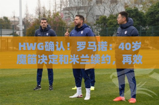 HWG确认！罗马诺：40岁魔笛决定和米兰续约，再效力红黑军团一年