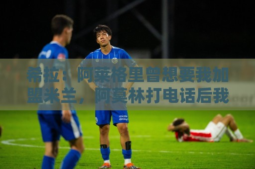 希拉：阿莱格里曾想要我加盟米兰，阿莫林打电话后我没有多少犹豫