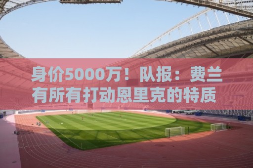身价5000万！队报：费兰有所有打动恩里克的特质 很可能加盟巴黎
