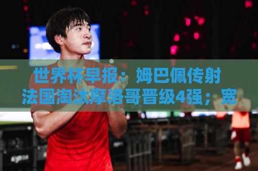 世界杯早报:姆巴佩传射 法国淘汰摩洛哥晋级4强;宽萨被禁赛2场 世界杯早报:姆巴佩传射 法国淘汰摩洛哥晋级4强;宽萨被禁赛2场