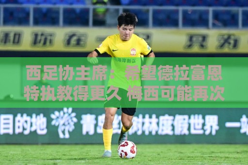 西足协主席:希望德拉富恩特执教得更久 梅西可能再次成为焦点 西足协主席:希望德拉富恩特执教得更久 梅西可能再次成为焦点