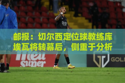 邮报:切尔西定位球教练库埃瓦将转幕后,侧重于分析岗位 邮报:切尔西定位球教练库埃瓦将转幕后,侧重于分析岗位