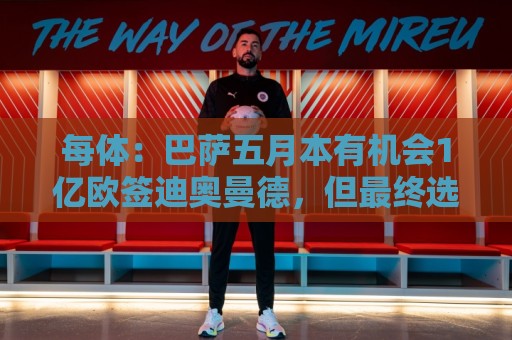 每体：巴萨五月本有机会1亿欧签迪奥曼德，但最终选择了戈登