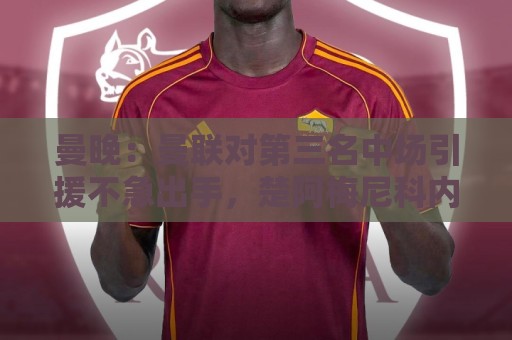 曼晚：曼联对第三名中场引援不急出手，楚阿梅尼科内巴莱巴是目标