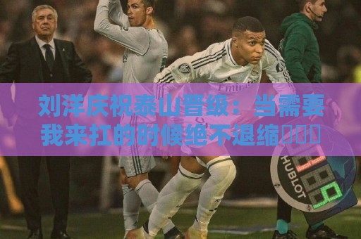 刘洋庆祝泰山晋级：当需要我来扛的时候绝不退缩⚽️➕1️⃣