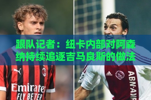 跟队记者：纽卡内部对阿森纳持续追逐吉马良斯的做法感到不满