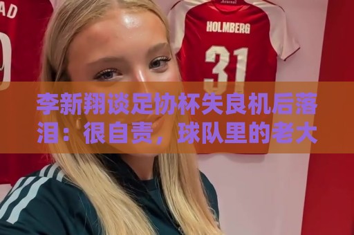 李新翔谈足协杯失良机后落泪:很自责,球队里的老大哥都来鼓励我 李新翔谈足协杯失良机后落泪:很自责,球队里的老大哥都来鼓励我