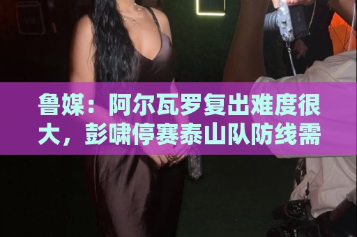 鲁媒：阿尔瓦罗复出难度很大，彭啸停赛泰山队防线需进行调整