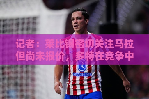 记者：莱比锡密切关注马拉但尚未报价，多特在竞争中领先
