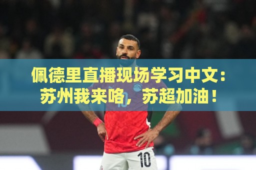 佩德里直播现场学习中文：苏州我来咯，苏超加油！