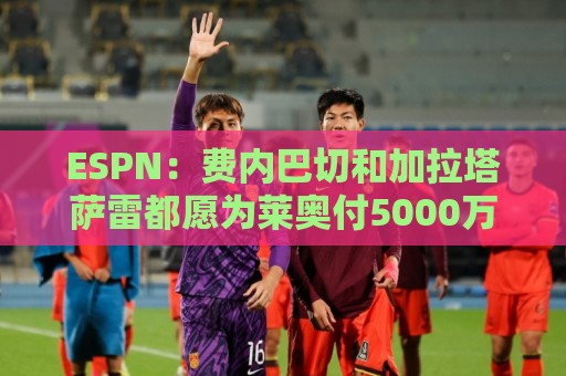 ESPN：费内巴切和加拉塔萨雷都愿为莱奥付5000万欧，球员想再等等