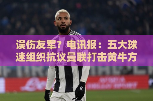 误伤友军？电讯报：五大球迷组织抗议曼联打击黄牛方式太残暴