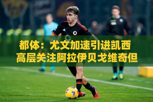 都体：尤文加速引进凯西 高层关注阿拉伊贝戈维奇但受限于预算