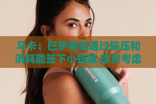 马卡：巴萨相信通过施压和消耗能签下小蜘蛛 球员考虑不按时归队
