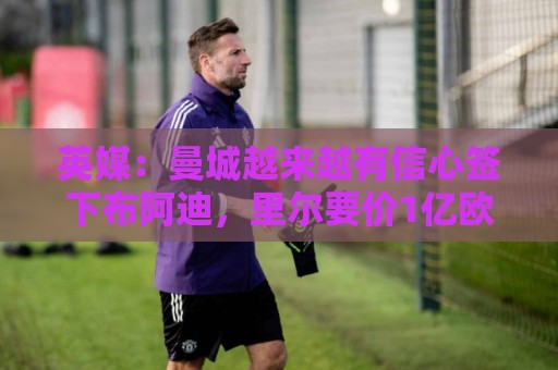英媒：曼城越来越有信心签下布阿迪，里尔要价1亿欧元