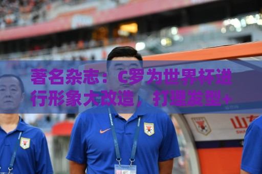 著名杂志：C罗为世界杯进行形象大改造，打理发型+修饰妆容