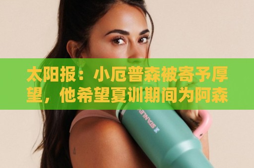 太阳报：小厄普森被寄予厚望，他希望夏训期间为阿森纳一线队出场