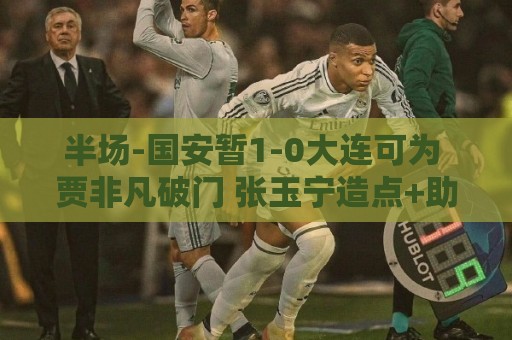 半场-国安暂1-0大连可为 贾非凡破门 张玉宁造点+助攻+进球均被吹