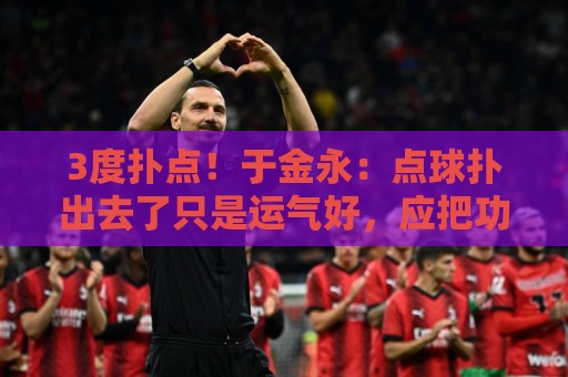 3度扑点！于金永：点球扑出去了只是运气好，应把功劳归给所有人