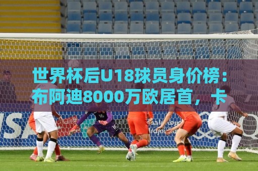 世界杯后U18球员身价榜：布阿迪8000万欧居首，卡尔6000万欧次之