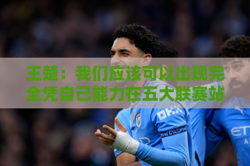 王楚：我们应该可以出现完全凭自己能力在五大联赛站住脚的球员