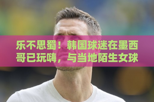 乐不思蜀！韩国球迷在墨西哥已玩嗨，与当地陌生女球迷接吻