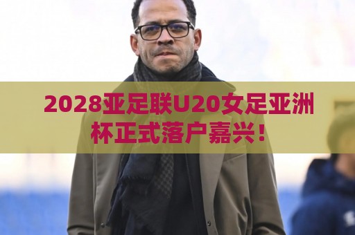 2028亚足联U20女足亚洲杯正式落户嘉兴！