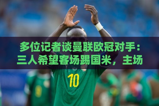 多位记者谈曼联欧冠对手：三人希望客场踢国米，主场皇马或巴黎等