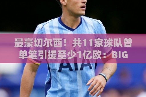 最豪切尔西！共11家球队曾单笔引援至少1亿欧：BIG6全勤+皇萨在列