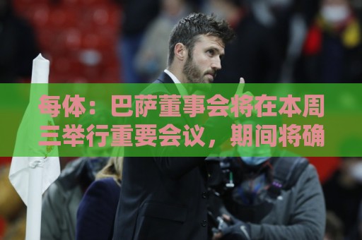 每体：巴萨董事会将在本周三举行重要会议，期间将确定多项事宜