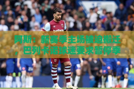 阿斯：新赛季主场被迫搬迁，巴列卡诺球迷要求暂停季票销售并退款