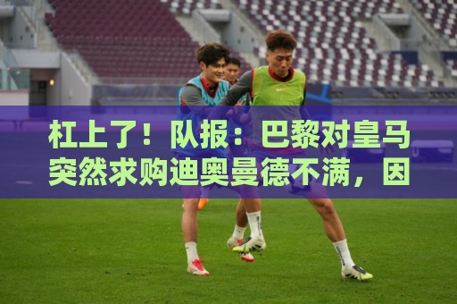 杠上了！队报：巴黎对皇马突然求购迪奥曼德不满，因此追求罗德里