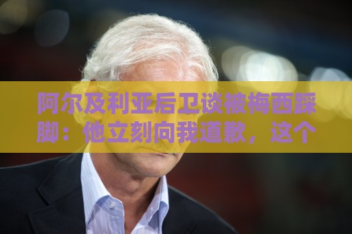 阿尔及利亚后卫谈被梅西踩脚：他立刻向我道歉，这个动作非常凶狠