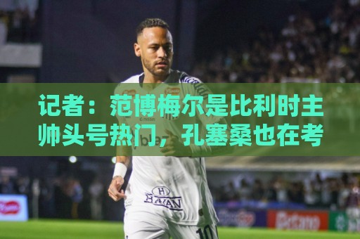 记者：范博梅尔是比利时主帅头号热门，孔塞桑也在考虑范围内