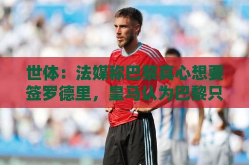 世体：法媒称巴黎真心想要签罗德里，皇马认为巴黎只是想报复抬价