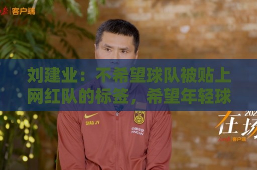刘建业：不希望球队被贴上网红队的标签，希望年轻球员沉下心