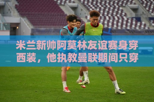 米兰新帅阿莫林友谊赛身穿西装，他执教曼联期间只穿过一次