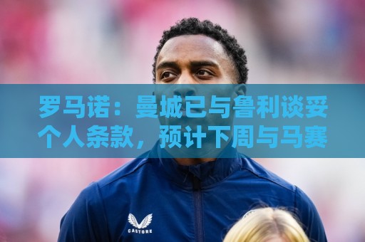 罗马诺:曼城已与鲁利谈妥个人条款,预计下周与马赛达成协议 罗马诺:曼城已与鲁利谈妥个人条款,预计下周与马赛达成协议