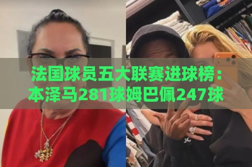 法国球员五大联赛进球榜：本泽马281球姆巴佩247球 姆总少踢240场