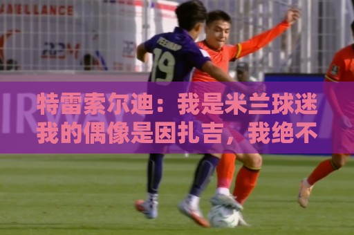 特雷索尔迪:我是米兰球迷我的偶像是因扎吉,我绝不会卖掉莱奥 特雷索尔迪:我是米兰球迷我的偶像是因扎吉,我绝不会卖掉莱奥