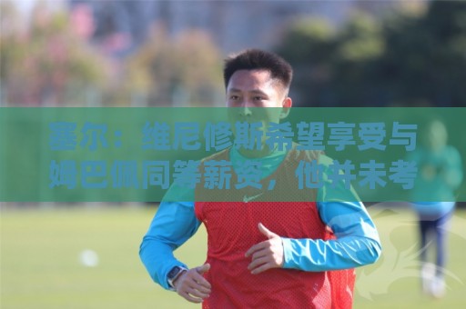 塞尔：维尼修斯希望享受与姆巴佩同等薪资，他并未考虑离队