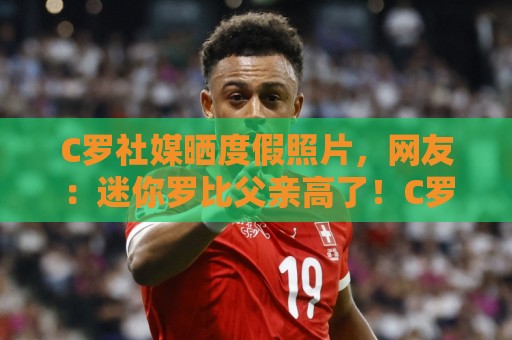 C罗社媒晒度假照片，网友：迷你罗比父亲高了！C罗玩梗：还没哦