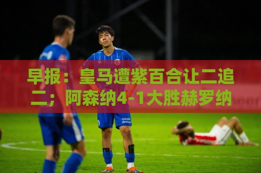 早报：皇马遭紫百合让二追二；阿森纳4-1大胜赫罗纳
