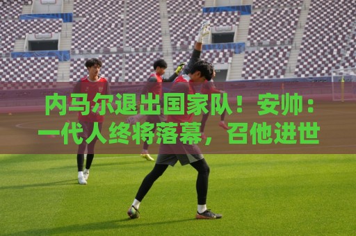 内马尔退出国家队！安帅：一代人终将落幕，召他进世界杯名单正确