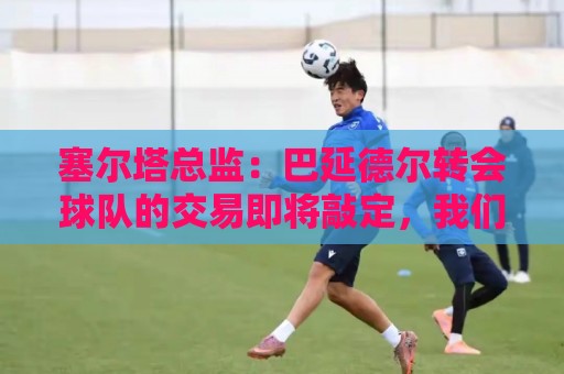 塞尔塔总监：巴延德尔转会球队的交易即将敲定，我们态度十分乐观