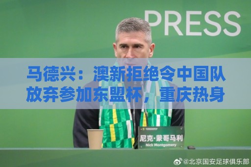 马德兴：澳新拒绝令中国队放弃参加东盟杯，重庆热身赛更有针对性