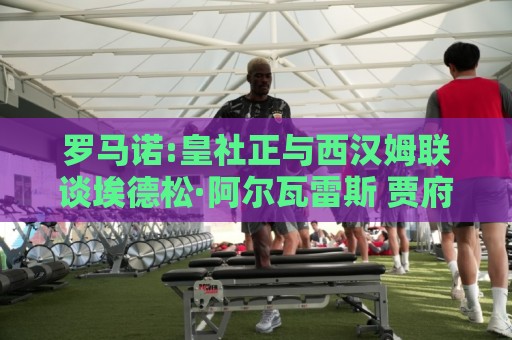 罗马诺:皇社正与西汉姆联谈埃德松·阿尔瓦雷斯 贾府也有意签回他