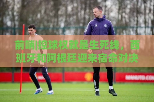 前哨|控球权就是生死线，西班牙和阿根廷迎来宿命对决！