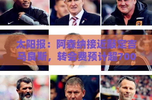 太阳报：阿森纳接近敲定吉马良斯，转会费预计超7000万镑